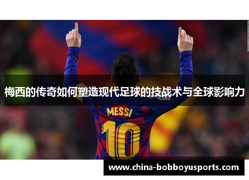 梅西的传奇如何塑造现代足球的技战术与全球影响力