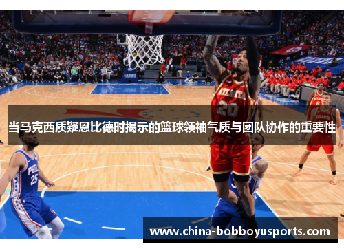当马克西质疑恩比德时揭示的篮球领袖气质与团队协作的重要性