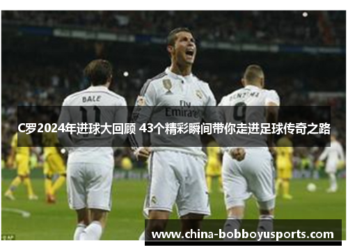 C罗2024年进球大回顾 43个精彩瞬间带你走进足球传奇之路