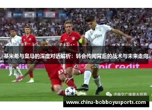 基米希与皇马的深度对话解析：转会传闻背后的战术与未来走向